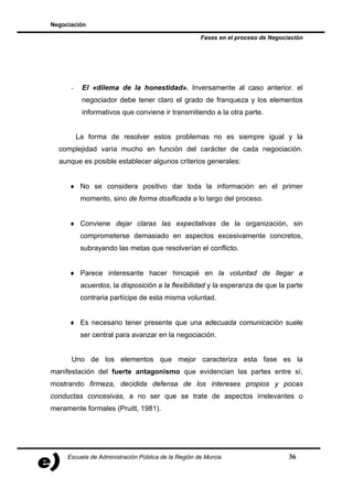 Negociación

                                                     Fases en el proceso de Negociación




      -    El «dilema de la honestidad». Inversamente al caso anterior. el
           negociador debe tener claro el grado de franqueza y los elementos
           informativos que conviene ir transmitiendo a la otra parte.


          La forma de resolver estos problemas no es siempre igual y la
  complejidad varía mucho en función del carácter de cada negociación.
  aunque es posible establecer algunos criterios generales:


     ♦ No se considera positivo dar toda la información en el primer
           momento, sino de forma dosificada a lo largo del proceso.


     ♦ Conviene dejar claras las expectativas de la organización, sin
           comprometerse demasiado en aspectos excesivamente concretos,
           subrayando las metas que resolverían el conflicto.


     ♦ Parece interesante hacer hincapié en la voluntad de llegar a
           acuerdos, la disposición a la flexibilidad y la esperanza de que la parte
           contraria partícipe de esta misma voluntad.


     ♦ Es necesario tener presente que una adecuada comunicación suele
           ser central para avanzar en la negociación.


      Uno de los elementos que mejor caracteriza esta fase es la
manifestación del fuerte antagonismo que evidencian las partes entre sí,
mostrando firmeza, decidida defensa de los intereses propios y pocas
conductas concesivas, a no ser que se trate de aspectos irrelevantes o
meramente formales (Pruitt, 1981).




     Escuela de Administración Pública de la Región de Murcia                     36
 
