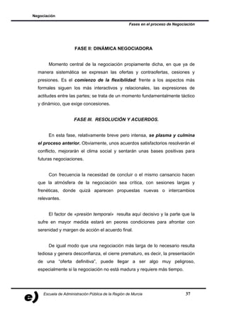 Negociación

                                                     Fases en el proceso de Negociación




                      FASE II: DINÁMICA NEGOCIADORA


       Momento central de la negociación propiamente dicha, en que ya de
  manera sistemática se expresan las ofertas y contraofertas, cesiones y
  presiones. Es el comienzo de la flexibilidad: frente a los aspectos más
  formales siguen los más interactivos y relacionales, las expresiones de
  actitudes entre las partes; se trata de un momento fundamentalmente táctico
  y dinámico, que exige concesiones.


                      FASE III. RESOLUCIÓN Y ACUERDOS.


       En esta fase, relativamente breve pero intensa, se plasma y culmina
  el proceso anterior. Obviamente, unos acuerdos satisfactorios resolverán el
  conflicto, mejorarán el clima social y sentarán unas bases positivas para
  futuras negociaciones.


       Con frecuencia la necesidad de concluir o el mismo cansancio hacen
  que la atmósfera de la negociación sea crítica, con sesiones largas y
  frenéticas, donde quizá aparecen propuestas nuevas o intercambios
  relevantes.


       El factor de «presión temporal» resulta aquí decisivo y la parte que la
  sufre en mayor medida estará en peores condiciones para afrontar con
  serenidad y margen de acción el acuerdo final.


       De igual modo que una negociación más larga de lo necesario resulta
  tediosa y genera desconfianza, el cierre prematuro, es decir, la presentación
  de una “oferta definitiva”, puede llegar a ser algo muy peligroso,
  especialmente si la negociación no está madura y requiere más tiempo.




     Escuela de Administración Pública de la Región de Murcia                     37
 