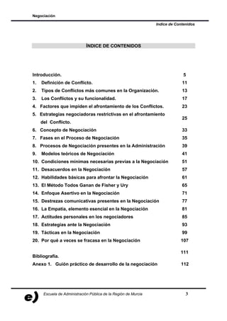 Negociación

                                                                 Indice de Contenidos




                              ÍNDICE DE CONTENIDOS




Introducción.                                                                  5
1.   Definición de Conflicto.                                                 11
2.   Tipos de Conflictos más comunes en la Organización.                      13
3.   Los Conflictos y su funcionalidad.                                       17
4. Factores que impiden el afrontamiento de los Conflictos.                   23
5. Estrategias negociadoras restrictivas en el afrontamiento
                                                                              25
     del Conflicto.
6. Concepto de Negociación                                                    33
7. Fases en el Proceso de Negociación                                         35
8. Procesos de Negociación presentes en la Administración                     39
9.   Modelos teóricos de Negociación                                          41
10. Condiciones mínimas necesarias previas a la Negociación                   51
11. Desacuerdos en la Negociación                                             57
12. Habilidades básicas para afrontar la Negociación                          61
13. El Método Todos Ganan de Fisher y Ury                                     65
14. Enfoque Asertivo en la Negociación                                        71
15. Destrezas comunicativas presentes en la Negociación                       77
16. La Empatía, elemento esencial en la Negociación                           81
17. Actitudes personales en los negociadores                                  85
18. Estrategias ante la Negociación                                           93
19. Tácticas en la Negociación                                                99
20. Por qué a veces se fracasa en la Negociación                             107

                                                                             111
Bibliografía.
Anexo 1. Guión práctico de desarrollo de la negociación                      112




      Escuela de Administración Pública de la Región de Murcia                  3
 
