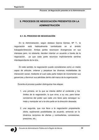 Negociación

                                Procesos de Negociación pesentes en la Administración




      8. PROCESOS DE NEGOCIACIÓN PRESENTES EN LA
                                ADMINISTRACIÓN



      8.1. EL PROCESO DE NEGOCIACIÓN


     En la Administración, según destaca García Gómez, Mª T., la
negociación     está     habitualmente        centralizada      en   el   ámbito
trabajador/dirección. Ambas partes reconocen divergencias en sus
intereses pero, no obstante, deciden intentar un acuerdo a través de la
negociación,     ya que cada parte reconoce implícitamente sentirse
interdependiente de la otra..


     En este sentido, la negociación puede considerarse como un medio
capaz de articular, ordenar y perpetuar las diversas modalidades de
interacción social, mediante el cual cada parte tratará de incrementar sus
ganancias y disminuir sus pérdidas dentro del marco de la organización.


    Durante el proceso pueden distinguirse tres etapas:


      1. una primera, en la que se intenta definir el contenido y los
          límites de la negociación, lo que sirve, a su vez, para tomar
          conciencia del poder que cada uno tiene para conseguir su
          meta y manipular así a la otra parte en la dirección deseada;


      2. una segunda, que nos lleva a la negociación propiamente
          dicha, explorando posibilidades de acuerdo, entrando en la
          dinámica recíproca de ofertas y contraofertas, concesiones,
          presiones, etc.;



     Escuela de Administración Pública de la Región de Murcia                      39
 