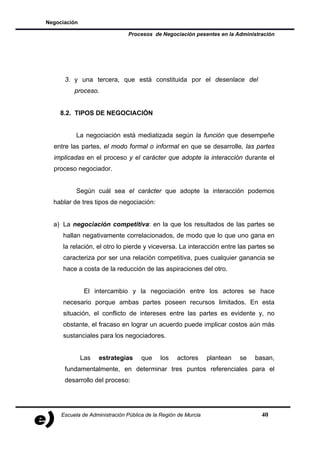 Negociación

                               Procesos de Negociación pesentes en la Administración




      3. y una tercera, que está constituida por el desenlace del
          proceso.


    8.2. TIPOS DE NEGOCIACIÓN


           La negociación está mediatizada según la función que desempeñe
  entre las partes, el modo formal o informal en que se desarrolle, las partes
  implicadas en el proceso y el carácter que adopte la interacción durante el
  proceso negociador.


           Según cuál sea el carácter que adopte la interacción podemos
  hablar de tres tipos de negociación:


  a) La negociación competitiva: en la que los resultados de las partes se
     hallan negativamente correlacionados, de modo que lo que uno gana en
     la relación, el otro lo pierde y viceversa. La interacción entre las partes se
     caracteriza por ser una relación competitiva, pues cualquier ganancia se
     hace a costa de la reducción de las aspiraciones del otro.


               El intercambio y la negociación entre los actores se hace
     necesario porque ambas partes poseen recursos limitados. En esta
     situación, el conflicto de intereses entre las partes es evidente y, no
     obstante, el fracaso en lograr un acuerdo puede implicar costos aún más
     sustanciales para los negociadores.


              Las   estrategias      que    los    actores      plantean   se   basan,
      fundamentalmente, en determinar tres puntos referenciales para el
      desarrollo del proceso:




     Escuela de Administración Pública de la Región de Murcia                     40
 