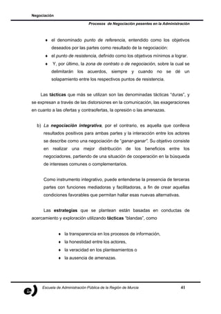 Negociación

                               Procesos de Negociación pesentes en la Administración



      ♦ el denominado punto de referencia, entendido como los objetivos
          deseados por las partes como resultado de la negociación:
      ♦ el punto de resistencia, definido como los objetivos mínimos a lograr.
      ♦    Y, por último, la zona de contrato o de negociación, sobre la cual se
          delimitarán los acuerdos, siempre y cuando no se dé un
          solapamiento entre los respectivos puntos de resistencia.


    Las tácticas que más se utilizan son las denominadas tácticas “duras”, y
se expresan a través de las distorsiones en la comunicación, las exageraciones
en cuanto a las ofertas y contraofertas, la opresión o las amenazas.


  b) La negociación integrativa, por el contrario, es aquella que conlleva
      resultados positivos para ambas partes y la interacción entre los actores
      se describe como una negociación de “ganar-ganar”. Su objetivo consiste
      en realizar una mejor distribución de los beneficios entre los
      negociadores, partiendo de una situación de cooperación en la búsqueda
      de intereses comunes o complementarios.


      Como instrumento integrativo, puede entenderse la presencia de terceras
      partes con funciones mediadoras y facilitadoras, a fin de crear aquellas
      condiciones favorables que permitan hallar esas nuevas alternativas.


      Las estrategias que se plantean están basadas en conductas de
acercamiento y exploración utilizando tácticas “blandas”, como


              ♦ la transparencia en los procesos de información,
              ♦ la honestidad entre los actores,
              ♦ la veracidad en los planteamientos o
              ♦ la ausencia de amenazas.




     Escuela de Administración Pública de la Región de Murcia                  41
 