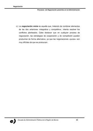 Negociación

                               Procesos de Negociación pesentes en la Administración




   c) La negociación mixta es aquella que, tratando de combinar elementos
      de las dos anteriores -integrativa y competitiva-, intenta resolver los
      conflictos planteados. Cabe destacar que en cualquier proceso de
      negociación, las estrategias de cooperación y de competición pueden
      producirse de forma alternativa, ya que las negociaciones «puras» son
      muy difíciles de que se produzcan.




     Escuela de Administración Pública de la Región de Murcia                  42
 