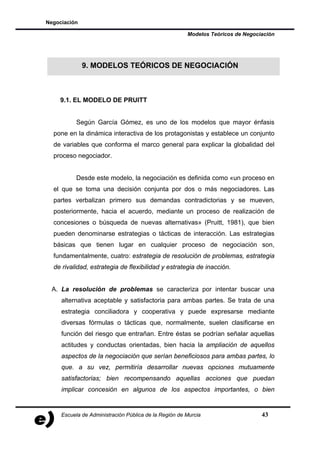 Negociación

                                                       Modelos Teóricos de Negociación




              9. MODELOS TEÓRICOS DE NEGOCIACIÓN



    9.1. EL MODELO DE PRUITT


           Según García Gómez, es uno de los modelos que mayor énfasis
  pone en la dinámica interactiva de los protagonistas y establece un conjunto
  de variables que conforma el marco general para explicar la globalidad del
  proceso negociador.


           Desde este modelo, la negociación es definida como «un proceso en
  el que se toma una decisión conjunta por dos o más negociadores. Las
  partes verbalizan primero sus demandas contradictorias y se mueven,
  posteriormente, hacia el acuerdo, mediante un proceso de realización de
  concesiones o búsqueda de nuevas alternativas» (Pruitt, 1981), que bien
  pueden denominarse estrategias o tácticas de interacción. Las estrategias
  básicas que tienen lugar en cualquier proceso de negociación son,
  fundamentalmente, cuatro: estrategia de resolución de problemas, estrategia
  de rivalidad, estrategia de flexibilidad y estrategia de inacción.


  A. La resolución de problemas se caracteriza por intentar buscar una
     alternativa aceptable y satisfactoria para ambas partes. Se trata de una
     estrategia conciliadora y cooperativa y puede expresarse mediante
     diversas fórmulas o tácticas que, normalmente, suelen clasificarse en
     función del riesgo que entrañan. Entre éstas se podrían señalar aquellas
     actitudes y conductas orientadas, bien hacia la ampliación de aquellos
     aspectos de la negociación que serían beneficiosos para ambas partes, lo
     que. a su vez, permitiría desarrollar nuevas opciones mutuamente
     satisfactorias; bien recompensando aquellas acciones que puedan
     implicar concesión en algunos de los aspectos importantes, o bien


     Escuela de Administración Pública de la Región de Murcia                    43
 