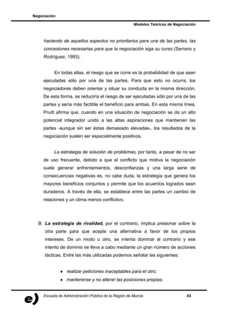 Negociación

                                                       Modelos Teóricos de Negociación



     haciendo de aquellos aspectos no prioritarios para una de las partes, las
     concesiones necesarias para que la negociación siga su curso (Serrano y
     Rodríguez, 1993).


           En todas ellas, el riesgo que se corre es la probabilidad de que sean
     ejecutadas sólo por una de las partes. Para que esto no ocurra, los
     negociadores deben orientar y situar su conducta en la misma dirección.
     De esta forma, se reduciría el riesgo de ser ejecutadas sólo por una de las
     partes y sería más factible el beneficio para ambas. En esta misma línea,
     Pruitt afirma que, cuando en una situación de negociación se da un alto
     potencial integrador unido a las altas aspiraciones que mantienen las
     partes -aunque sin ser éstas demasiado elevadas-, los resultados de la
     negociación suelen ser especialmente positivos.


           La estrategia de solución de problemas, por tanto, a pesar de no ser
     de uso frecuente, debido a que el conflicto que motiva la negociación
     suele generar enfrentamientos, desconfianzas y una larga serie de
     consecuencias negativas es, no cabe duda, la estrategia que genera los
     mayores beneficios conjuntos y permite que los acuerdos logrados sean
     duraderos. A través de ella, se establece entre las partes un cambio de
     relaciones y un clima menos conflictivo.




  B. La estrategia de rivalidad, por el contrario, implica presionar sobre la
     otra parte para que acepte una alternativa a favor de los propios
     intereses. De un modo u otro, se intenta dominar al contrario y ese
     intento de dominio se lleva a cabo mediante un gran número de acciones
     tácticas. Entre las más utilizadas podemos señalar las siguientes:


              ♦ realizar peticiones inaceptables para el otro;
              ♦ mantenerse y no alterar las posiciones propias;


     Escuela de Administración Pública de la Región de Murcia                    44
 