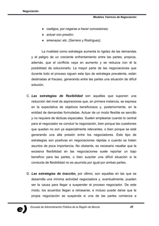 Negociación

                                                       Modelos Teóricos de Negociación



              ♦ castigos, por negarse a hacer concesiones;
              ♦ actuar con presión;
              ♦ amenazar; etc. (Serrano y Rodríguez).


              La rivalidad como estrategia aumenta la rigidez de las demandas
     y el peligro de un creciente enfrentamiento entre las partes; propicia,
     además, que el conflicto vaya en aumento y se reduzca con él la
     posibilidad de solucionarlo. La mayor parte de las negociaciones que
     durante todo el proceso siguen este tipo de estrategia prevalente, están
     destinadas al fracaso, generando entre las partes una situación de difícil
     solución.


  C. Las estrategias de flexibilidad son aquellas que suponen una
     reducción del nivel de aspiraciones que, en primera instancia, se expresa
     en la expectativa de objetivos beneficiosos y, posteriormente, en la
     entidad de demandas formuladas. Actuar de un modo flexible es sencillo
     y no requiere de tácticas especiales. Suelen emplearse cuando lo central
     para el negociador es concluir la negociación, bien porque las cuestiones
     que quedan no son ya especialmente relevantes, o bien porque se esté
     generando una alta presión entre los negociadores. Este tipo de
     estrategias son positivas en negociaciones rápidas o cuando se tratan
     asuntos de poca importancia. No obstante, es necesario resaltar que la
     excesiva flexibilidad en las negociaciones suele reportar un bajo
     beneficio para las partes, o bien suscitar una difícil situación si la
     conducta de flexibilidad no es asumida por igual por ambas partes.


  D. Las estrategias de inacción, por último, son aquellas en las que se
     desarrolla una mínima actividad negociadora y, eventualmente, pueden
     ser la causa para llegar a suspender el proceso negociador. De este
     modo, los acuerdos llegan a retrasarse, e incluso puede darse que la
     propia negociación se suspenda si una de las partes comienza a


     Escuela de Administración Pública de la Región de Murcia                    45
 