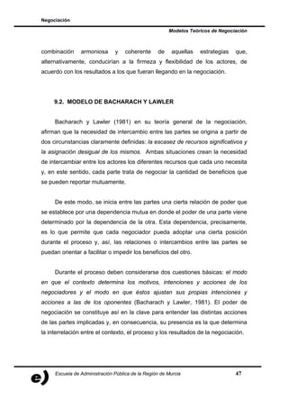 Negociación

                                                       Modelos Teóricos de Negociación



combinación     armoniosa      y    coherente     de    aquellas   estrategias   que,
alternativamente, conducirían a la firmeza y flexibilidad de los actores, de
acuerdo con los resultados a los que fueran llegando en la negociación.




     9.2. MODELO DE BACHARACH Y LAWLER


     Bacharach y Lawler (1981) en su teoría general de la negociación,
afirman que la necesidad de intercambio entre las partes se origina a partir de
dos circunstancias claramente definidas: la escasez de recursos significativos y
la asignación desigual de los mismos. Ambas situaciones crean la necesidad
de intercambiar entre los actores los diferentes recursos que cada uno necesita
y, en este sentido, cada parte trata de negociar la cantidad de beneficios que
se pueden reportar mutuamente.


     De este modo, se inicia entre las partes una cierta relación de poder que
se establece por una dependencia mutua en donde el poder de una parte viene
determinado por la dependencia de la otra. Esta dependencia, precisamente,
es lo que permite que cada negociador pueda adoptar una cierta posición
durante el proceso y, así, las relaciones o intercambios entre las partes se
puedan orientar a facilitar o impedir los beneficios del otro.


     Durante el proceso deben considerarse dos cuestiones básicas: el modo
en que el contexto determina los motivos, intenciones y acciones de los
negociadores y el modo en que éstos ajustan sus propias intenciones y
acciones a las de los oponentes (Bacharach y Lawler, 1981). El poder de
negociación se constituye así en la clave para entender las distintas acciones
de las partes implicadas y, en consecuencia, su presencia es la que determina
la interrelación entre el contexto, el proceso y los resultados de la negociación.




     Escuela de Administración Pública de la Región de Murcia                    47
 