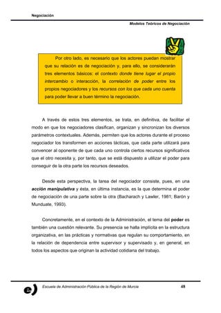 Negociación

                                                       Modelos Teóricos de Negociación




              Por otro lado, es necesario que los actores puedan mostrar
      que su relación es de negociación y, para ello, se considerarán
      tres elementos básicos: el contexto donde tiene lugar el propio
      intercambio o interacción, la correlación de poder entre los
      propios negociadores y los recursos con los que cada uno cuenta
      para poder llevar a buen término la negociación.




     A través de estos tres elementos, se trata, en definitiva, de facilitar el
modo en que los negociadores clasifican, organizan y sincronizan los diversos
parámetros contextuales. Además, permiten que los actores durante el proceso
negociador los transformen en acciones tácticas, que cada parte utilizará para
convencer al oponente de que cada uno controla ciertos recursos significativos
que el otro necesita y, por tanto, que se está dispuesto a utilizar el poder para
conseguir de la otra parte los recursos deseados.


     Desde esta perspectiva, la tarea del negociador consiste, pues, en una
acción manipulativa y ésta, en última instancia, es la que determina el poder
de negociación de una parte sobre la otra (Bacharach y Lawler, 1981; Barón y
Munduate, 1993).


     Concretamente, en el contexto de la Administración, el tema del poder es
también una cuestión relevante. Su presencia se halla implícita en la estructura
organizativa, en las prácticas y normativas que regulan su comportamiento, en
la relación de dependencia entre supervisor y supervisado y, en general, en
todos los aspectos que originan la actividad cotidiana del trabajo.




     Escuela de Administración Pública de la Región de Murcia                    48
 