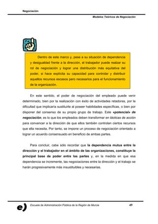Negociación

                                                       Modelos Teóricos de Negociación




           Dentro de este marco y, pese a su situación de dependencia
     y desigualdad frente a la dirección, el trabajador puede realzar su
     rol de negociación y lograr una distribución más equitativa del
     poder, si hace explícita su capacidad para controlar y distribuir
     aquellos recursos escasos pero necesarios para el funcionamiento
     de la organización.


     En este sentido, el poder de negociación del empleado puede venir
determinado, bien por la realización con éxito de actividades retadoras, por la
dificultad que implicaría sustituirle al poseer habilidades específicas, o bien por
disponer del consenso de su propio grupo de trabajo. Este «potencial» de
negociación, es lo que los empleados deben transformar en tácticas de acción
para convencer a la dirección de que ellos también controlan ciertos recursos
que ella necesita. Por tanto, se impone un proceso de negociación orientado a
lograr un acuerdo consensuado en beneficio de ambas partes.


     Para concluir, cabe sólo recordar que la dependencia mutua entre la
dirección y el trabajador en el ámbito de las organizaciones, constituye la
principal base de poder entre las partes y, en la medida en que esa
dependencia se incremente, las negociaciones entre la dirección y el trabajo se
harán progresivamente más insustituibles y necesarias.




     Escuela de Administración Pública de la Región de Murcia                    49
 