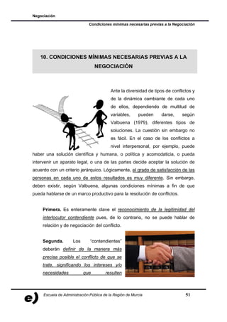 Negociación

                              Condiciones mínimas necesarias previas a la Negociación




   10. CONDICIONES MÍNIMAS NECESARIAS PREVIAS A LA
                                 NEGOCIACIÓN



                                           Ante la diversidad de tipos de conflictos y
                                           de la dinámica cambiante de cada uno
                                           de ellos, dependiendo de multitud de
                                           variables,     pueden     darse,    según
                                           Valbuena (1979), diferentes tipos de
                                           soluciones. La cuestión sin embargo no
                                           es fácil. En el caso de los conflictos a
                                           nivel interpersonal, por ejemplo, puede
haber una solución científica y humana, o política y acomodaticia, o pueda
intervenir un aparato legal, o una de las partes decide aceptar la solución de
acuerdo con un criterio jerárquico. Lógicamente, el grado de satisfacción de las
personas en cada uno de estos resultados es muy diferente. Sin embargo,
deben existir, según Valbuena, algunas condiciones mínimas a fin de que
pueda hablarse de un marco productivo para la resolución de conflictos.


     Primera. Es enteramente clave el reconocimiento de la legitimidad del
     interlocutor contendiente pues, de lo contrario, no se puede hablar de
     relación y de negociación del conflicto.


     Segunda.        Los       “contendientes”
     deberán definir de la manera más
     precisa posible el conflicto de que se
     trate, significando los intereses y/o
     necesidades           que          resulten



     Escuela de Administración Pública de la Región de Murcia                    51
 
