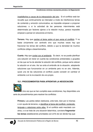 Negociación

                              Condiciones mínimas necesarias previas a la Negociación



     insatisfechos a causa de la interposición del otro. Si el conflicto está tan
     revuelto que continuamente se intercalan a modo de interferencia temas
     de contenido y emoción comunicativa, es imposible empezar a proponer
     soluciones: o si la actividad de las personas intervinientes está
     determinada por factores ajenos a la relación mutua, parece imposible
     empezar a pensar en soluciones al mismo.


     Tercera. Hay que centrar el tema sobre el que versa el conflicto. Y no
     basta únicamente con centrarlo sino que muchas veces hay que
     fraccionar los temas del conflicto, debido a que la densidad de muchos
     conflictos obliga a desentramarlos.


     Cuarta. Hay que contar con el ambiente. Es decir, no se puede planificar
     una solución sin tener en cuenta las condiciones ambientales o grupales
     en las que se ha de abordar la solución del conflicto, porque sería colocar
     la solución en el aire. Así se evita el embrollo de la situación, adoptando
     soluciones que funcionarían en un ambiente pero no en otro. Además,
     quizá una de las soluciones al conflicto puede consistir en cambiar el
     ambiente o en la re-creación de uno propio.


     10.1. PROCEDIMIENTOS PARA AFRONTAR LA NEGOCIACIÓN




           Una vez que se han cumplido esas condiciones, hay disponibles una
serie de procedimientos para resolver los conflictos:


     Primero. Las partes deben dedicarse, ante todo, bien por sí mismas
     o con ayuda de terceros, a identificar el tema del conflicto: contenido,
     lenguaje o relaciones entre ellas. Si el conflicto está mezclado con
     otros, o si se trata de una situación laberíntica, conviene fragmentar
     los temas estableciendo prioridades con el fin de ver dónde hay que


     Escuela de Administración Pública de la Región de Murcia                   52
 
