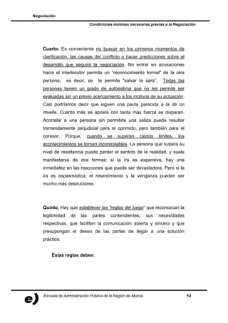 Negociación

                                Condiciones mínimas necesarias previas a la Negociación




    Cuarto. Es conveniente no buscar en los primeros momentos de
    clarificación, las causas del conflicto o hacer predicciones sobre el
    desarrollo que seguirá la negociación. No entrar en acusaciones
    hacia el interlocutor permite un “reconocimiento formal" de la otra
    persona,      es decir, se      le permite “salvar la cara”.        Todas las
    personas tienen un grado de autoestima que no les permite ser
    evaluadas sin un previo acercamiento a los motivos de su actuación.
    Casi podríamos decir que siguen una pauta parecida a la de un
    muelle. Cuanto más se aprieta con tanta más fuerza se disparan.
    Acorralar a una persona sin permitirle una salida puede resultar
    tremendamente perjudicial para el oprimido, pero también para el
    opresor.      Porque,       cuando     se   superan    ciertos    limites,   los
    acontecimientos se tornan incontrolables. La persona que supera su
    nivel de resistencia puede perder el sentido de la realidad, y suele
    manifestarse de dos formas: si la ira es expansiva, hay una
    inmediatez en las reacciones que puede ser devastadora. Pero si la
    ira es espasmódica, el resentimiento y la venganza pueden ser
    mucho más destructores.




    Quinto. Hay que establecer las “reglas del juego“ que reconozcan la
    legitimidad     de    las     partes    contendientes,      sus   necesidades
    respectivas, que faciliten la comunicación abierta y sincera y que
    presupongan el deseo de las partes de llegar a una solución
    práctica.


         Estas reglas deben:




     Escuela de Administración Pública de la Región de Murcia                          54
 