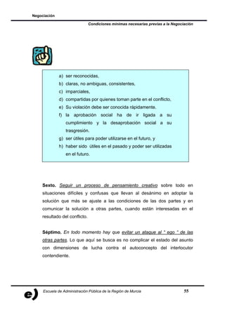 Negociación

                               Condiciones mínimas necesarias previas a la Negociación




              a) ser reconocidas,
              b) claras, no ambiguas, consistentes,
              c) imparciales,
              d) compartidas por quienes toman parte en el conflicto,
              e) Su violación debe ser conocida rápidamente.
              f) la aprobación social          ha   de    ir    ligada   a   su
                 cumplimiento y la desaprobación social a su
                 trasgresión.
              g) ser útiles para poder utilizarse en el futuro, y
              h) haber sido útiles en el pasado y poder ser utilizadas
                 en el futuro.




    Sexto. Seguir un proceso de pensamiento creativo sobre todo en
    situaciones difíciles y confusas que llevan al desánimo en adoptar la
    solución que más se ajuste a las condiciones de las dos partes y en
    comunicar la solución a otras partes, cuando están interesadas en el
    resultado del conflicto.


    Séptimo. En todo momento hay que evitar un ataque al “ ego “ de las
    otras partes. Lo que aquí se busca es no complicar el estado del asunto
    con dimensiones de lucha contra el autoconcepto del interlocutor
    contendiente.




     Escuela de Administración Pública de la Región de Murcia                     55
 