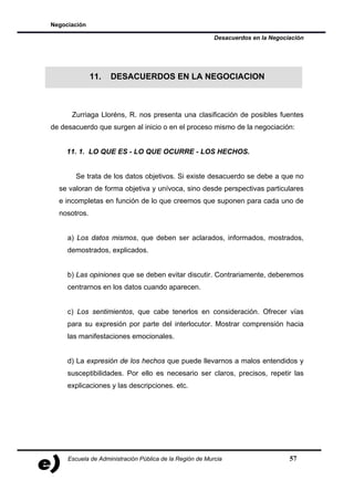 Negociación

                                                          Desacuerdos en la Negociación




              11.   DESACUERDOS EN LA NEGOCIACION



      Zurriaga Lloréns, R. nos presenta una clasificación de posibles fuentes
de desacuerdo que surgen al inicio o en el proceso mismo de la negociación:


    11. 1. LO QUE ES - LO QUE OCURRE - LOS HECHOS.


       Se trata de los datos objetivos. Si existe desacuerdo se debe a que no
  se valoran de forma objetiva y unívoca, sino desde perspectivas particulares
  e incompletas en función de lo que creemos que suponen para cada uno de
  nosotros.


     a) Los datos mismos, que deben ser aclarados, informados, mostrados,
     demostrados, explicados.


     b) Las opiniones que se deben evitar discutir. Contrariamente, deberemos
     centrarnos en los datos cuando aparecen.


     c) Los sentimientos, que cabe tenerlos en consideración. Ofrecer vías
     para su expresión por parte del interlocutor. Mostrar comprensión hacia
     las manifestaciones emocionales.


     d) La expresión de los hechos que puede llevarnos a malos entendidos y
     susceptibilidades. Por ello es necesario ser claros, precisos, repetir las
     explicaciones y las descripciones. etc.




     Escuela de Administración Pública de la Región de Murcia                     57
 