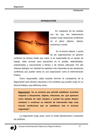 Negociación

                                                                            Introducción




                                  INTRODUCCIÓN




                                                     En cualquiera de los ámbitos
                                               con    los    que    nos   relacionamos
                                               pueden surgir situaciones conflictivas
                                               en    el     plano   afectivo,   laboral,
                                               económico o social.


                                                      En el entorno laboral y social
                                               de las organizaciones se generan
conflictos de diversa índole que usted, si es responsable de un equipo de
trabajo, debe conocer para prevenirlos en lo posible, detectándolos,
analizándolos y reaccionando a tiempo y de manera adecuada. Por ello
interesa distinguir con claridad los aspectos más relevantes de las situaciones
conflictivas que pueden darse en una organización como la Administración
Pública.
       Como responsable, usted necesita dominar la competencia de la
Negociación para afrontar soluciones a los conflictos que pueden surgir en su
área de trabajo y que definimos como:


     Negociación “es un proceso que permite establecer acuerdos
     respecto a situaciones, objetos, relaciones, etc. que aparecen
     como dotadas de valor siempre y cuando las partes deseen
     mantener o continuar su relación de intercambio bajo unas
     nuevas condiciones que se establecen tras el proceso
     negociador”.


       La negociación surge, pues, como un medio afrontamiento y resolución
de conflictos.


     Escuela de Administración Pública de la Región de Murcia                      5
 
