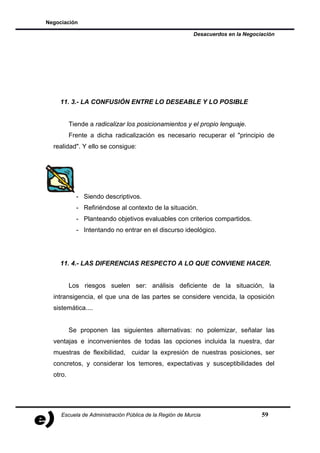 Negociación

                                                          Desacuerdos en la Negociación




    11. 3.- LA CONFUSIÓN ENTRE LO DESEABLE Y LO POSIBLE


          Tiende a radicalizar los posicionamientos y el propio lenguaje.
          Frente a dicha radicalización es necesario recuperar el "principio de
  realidad". Y ello se consigue:




            - Siendo descriptivos.
            - Refiriéndose al contexto de la situación.
            - Planteando objetivos evaluables con criterios compartidos.
            - Intentando no entrar en el discurso ideológico.




    11. 4.- LAS DIFERENCIAS RESPECTO A LO QUE CONVIENE HACER.


          Los riesgos suelen ser: análisis deficiente de la situación, la
  intransigencia, el que una de las partes se considere vencida, la oposición
  sistemática....


          Se proponen las siguientes alternativas: no polemizar, señalar las
  ventajas e inconvenientes de todas las opciones incluida la nuestra, dar
  muestras de flexibilidad, cuidar la expresión de nuestras posiciones, ser
  concretos, y considerar los temores, expectativas y susceptibilidades del
  otro.




     Escuela de Administración Pública de la Región de Murcia                     59
 