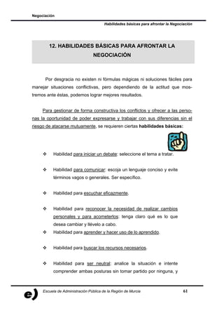 Negociación

                                        Habilidades básicas para afrontar la Negociación




        12. HABILIDADES BÁSICAS PARA AFRONTAR LA
                                 NEGOCIACIÓN



      Por desgracia no existen ni fórmulas mágicas ni soluciones fáciles para
manejar situaciones conflictivas, pero dependiendo de la actitud que mos-
tremos ante éstas, podemos lograr mejores resultados.


     Para gestionar de forma constructiva los conflictos y ofrecer a las perso-
nas la oportunidad de poder expresarse y trabajar con sus diferencias sin el
riesgo de atacarse mutuamente, se requieren ciertas habilidades básicas:




           Habilidad para iniciar un debate: seleccione el tema a tratar.


          Habilidad para comunicar: escoja un lenguaje conciso y evite
           términos vagos o generales. Ser específico.


           Habilidad para escuchar eficazmente.


           Habilidad para reconocer la necesidad de realizar cambios
           personales y para acometerlos: tenga claro qué es lo que
           desea cambiar y llévelo a cabo.
           Habilidad para aprender y hacer uso de lo aprendido.


           Habilidad para buscar los recursos necesarios.


           Habilidad para ser neutral: analice la situación e intente
           comprender ambas posturas sin tomar partido por ninguna, y



     Escuela de Administración Pública de la Región de Murcia                      61
 
