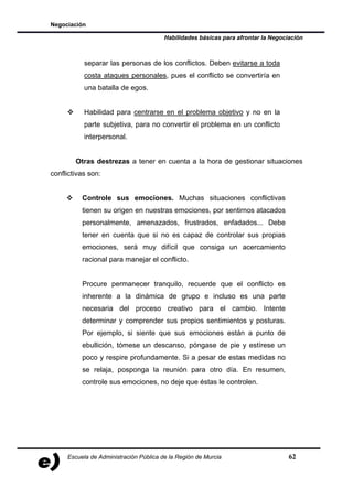 Negociación

                                        Habilidades básicas para afrontar la Negociación



           separar las personas de los conflictos. Deben evitarse a toda
           costa ataques personales, pues el conflicto se convertiría en
           una batalla de egos.


           Habilidad para centrarse en el problema objetivo y no en la
           parte subjetiva, para no convertir el problema en un conflicto
           interpersonal.


        Otras destrezas a tener en cuenta a la hora de gestionar situaciones
conflictivas son:


          Controle sus emociones. Muchas situaciones conflictivas
          tienen su origen en nuestras emociones, por sentirnos atacados
          personalmente, amenazados, frustrados, enfadados... Debe
          tener en cuenta que si no es capaz de controlar sus propias
          emociones, será muy difícil que consiga un acercamiento
          racional para manejar el conflicto.


          Procure permanecer tranquilo, recuerde que el conflicto es
          inherente a la dinámica de grupo e incluso es una parte
          necesaria del proceso creativo para el cambio. Intente
          determinar y comprender sus propios sentimientos y posturas.
          Por ejemplo, si siente que sus emociones están a punto de
          ebullición, tómese un descanso, póngase de pie y estírese un
          poco y respire profundamente. Si a pesar de estas medidas no
          se relaja, posponga la reunión para otro día. En resumen,
          controle sus emociones, no deje que éstas le controlen.




     Escuela de Administración Pública de la Región de Murcia                      62
 