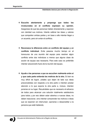 Negociación

                                        Habilidades básicas para afrontar la Negociación




          Escuche       atentamente       y    proponga         que    todos    los
          involucrados       en    el   conflicto     expresen        su   opinión.
          Asegúrese de que las personas hablan directamente y exponen
          con claridad sus motivos. Intente calibrar las ideas y valores
          que comparten ambas partes y en base a ello intentar llegar a
          un acuerdo, pero sin evitar el conflicto.




          Reconozca la diferencia entre un conflicto del equipo y un
          conflicto individual. Evite pasarse mucho tiempo en el
          transcurso de una reunión del equipo para resolver algún
          conflicto entre dos individuos a menos que alguna clase de
          acción de equipo sea necesaria. Para este caso es preferible
          intentar solucionarlo fuera de la reunión del equipo.




          Ayude a las personas a que se escuchen realmente entre sí
          y que cada parte entienda los motivos de la otra. Si bien es
          muy difícil de lograr, pídales que dejen de lado sus ideas
          preconcebidas con respecto a la otra parte e intenten prestar
          atención a lo que expone la otra parte e, incluso, intenten
          ponerse en su lugar. Recuérdeles que es necesario el esfuerzo
          de todos para alcanzar una solución totalmente satisfactoria
          para todos y por eso deben estar abiertos a nuevas ideas, no
          deben reaccionar, sino intentar comprender los motivos e ideas
          que se exponen sin interrumpir, oponerse o desacreditar a la
          persona que esté hablando.




     Escuela de Administración Pública de la Región de Murcia                         63
 