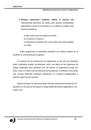 Negociación

                                         Habilidades básicas para afrontar la Negociación




           Busque       soluciones     creativas.     Utilice    la   técnica   del
           brainstorming (tormenta de ideas) para generar posibilidades
           alternativas cuando se encuentre en un callejón sin salida. Esta
           técnica consiste en:


                 a) decir todo lo que le venga a la mente;
                 b) no discutir o evaluar y
                 c) finalmente, considere dos o tres ideas clave para trabajar
                 con ellas.


         Estas sugerencias le permitirán presentar una actitud positiva en el
conflicto, lo cual favorecerá su gestión.


     La mayoría de las situaciones de negociación en las que los directivos
están implicados pueden considerarse como una parte de las relaciones de
trabajo habituales que mantienen con los demás; la negociación surge, por
tanto, como un medio más de resolución de problemas o conflictos entre partes
que, aunque defienden intereses respectivos, se muestran predispuestas a
alcanzar algún tipo de acuerdo.


     Aparte de éstas, los directivos deben afrontar situaciones formales de ne-
gociación en las que se les asigna un papel específico (parte negociadora, me-
diador, etc.).




      Escuela de Administración Pública de la Región de Murcia                        64
 