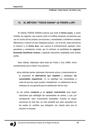 Negociación

                                               El Método “Todos Ganan” de Fisher y Ury




     13.      EL MÉTODO “TODOS GANAN” de FISHER y URY.



     El método TODOS GANAN propone que entre la forma suave, a veces
inhibida, de negociar, que supone evitar el conflicto haciendo concesiones que
van en contra de las propias convicciones y necesidades («olvidemos nuestras
diferencias y vivamos en paz trabajando juntos», «en el fondo, todos pensamos
lo mismo») y la forma dura, que supone el enfrentamiento agotador entre
ganadores y perdedores, existe, por el contrario, la posibilidad de negociar
buscando beneficios mutuos y logrando soluciones aceptables para ambas
partes.


     Este método, elaborado sobre todo por Fisher y Ury (1985), reúne
características que lo hacen muy atractivo.


    a)Las distintas partes implicadas intervienen activa y creativamente en
      la propuesta de alternativas que respeten y satisfagan las
      necesidades respectivas. Yo no satisfago mis necesidades a
      costa de que las tuyas queden insatisfechas. La satisfacción de tus
      intereses es una garantía para la satisfacción de los míos.


    b) Las partes cooperan y se apoyan mutuamente para lograr
      soluciones que satisfagan las necesidades de ambas, y que, por
      consiguiente, sean mutuamente aceptables. Cuando se logran
      soluciones de este tipo, es más probable que sean apoyadas por
      las partes en conflicto que trabajarán con interés para que la
      solución no fracase.




     Escuela de Administración Pública de la Región de Murcia                    65
 