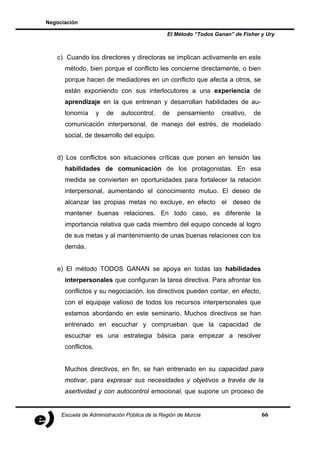 Negociación

                                               El Método “Todos Ganan” de Fisher y Ury



   c) Cuando los directores y directoras se implican activamente en este
      método, bien porque el conflicto les concierne directamente, o bien
      porque hacen de mediadores en un conflicto que afecta a otros, se
      están exponiendo con sus interlocutores a una experiencia de
      aprendizaje en la que entrenan y desarrollan habilidades de au-
      tonomía       y   de   autocontrol,    de    pensamiento    creativo,   de
      comunicación interpersonal, de manejo del estrés, de modelado
      social, de desarrollo del equipo.


   d) Los conflictos son situaciones críticas que ponen en tensión las
      habilidades de comunicación de los protagonistas. En esa
      medida se convierten en oportunidades para fortalecer la relación
      interpersonal, aumentando el conocimiento mutuo. El deseo de
      alcanzar las propias metas no excluye, en efecto el deseo de
      mantener buenas relaciones. En todo caso, es diferente la
      importancia relativa que cada miembro del equipo concede al logro
      de sus metas y al mantenimiento de unas buenas relaciones con los
      demás.


   e) El método TODOS GANAN se apoya en todas las habilidades
      interpersonales que configuran la tarea directiva. Para afrontar los
      conflictos y su negociación, los directivos pueden contar, en efecto,
      con el equipaje valioso de todos los recursos interpersonales que
      estamos abordando en este seminario. Muchos directivos se han
      entrenado en escuchar y comprueban que la capacidad de
      escuchar es una estrategia básica para empezar a resolver
      conflictos.


      Muchos directivos, en fin, se han entrenado en su capacidad para
      motivar, para expresar sus necesidades y objetivos a través de la
      asertividad y con autocontrol emocional, que supone un proceso de


     Escuela de Administración Pública de la Región de Murcia                      66
 