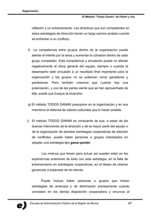 Negociación

                                                  El Método “Todos Ganan” de Fisher y Ury



         reflexión y un entrenamiento. Los directivos que son competentes en
         estas estrategias de dirección tienen un largo camino andado cuando
         se enfrentan a un conflicto.


   f)     La competencia entre grupos dentro de la organización puede
         alentar el interés por la tarea y aumentar la cohesión dentro de cada
         grupo competidor. Esta competencia y emulación puede no afectar
         negativamente al clima general del equipo, siempre y cuando el
         desempeño esté vinculado a un resultado final importante para la
         organización y los grupos no se polaricen como ganadores y
         perdedores.     Pero     también     creemos     que      cuando    hay    una
         polarización, y una de las partes siente que se han aprovechado de
         ella, puede que busque la revancha.


   g) El método TODOS GANAN presupone en la organización y en sus
         miembros la defensa de valores culturales que lo hacen posible.


   i) El método TODOS GANAN es consciente de que, a pesar de las
         buenas intenciones de la dirección y de la mayor parte del equipo o
         de la organización de plantear estrategias cooperativas de solución
         de conflictos, puede haber personas o grupos interesados en
         adoptar una estrategia tipo ganar-perder.


                 Los motivos que tienen para actuar así pueden estar en las
         experiencias anteriores de éxito con esta estrategia, en la falta de
         entrenamiento en estrategias cooperativas, en el deseo de obtener
         ganancias a expensas de los demás.


                 Puede     incluso   haber     personas     o      grupos   que    inicien
         estrategias de amenaza y de dominación precisamente cuando
         constatan en los demás disposición cooperadora y renuncia al


        Escuela de Administración Pública de la Región de Murcia                          67
 