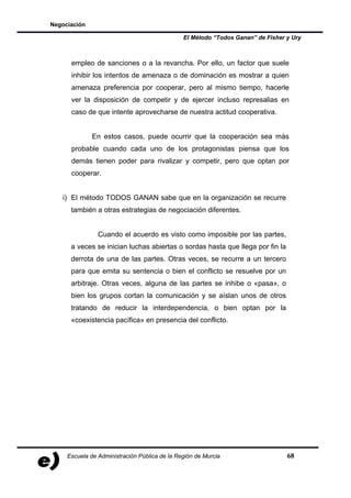 Negociación

                                               El Método “Todos Ganan” de Fisher y Ury



      empleo de sanciones o a la revancha. Por ello, un factor que suele
      inhibir los intentos de amenaza o de dominación es mostrar a quien
      amenaza preferencia por cooperar, pero al mismo tiempo, hacerle
      ver la disposición de competir y de ejercer incluso represalias en
      caso de que intente aprovecharse de nuestra actitud cooperativa.


              En estos casos, puede ocurrir que la cooperación sea más
      probable cuando cada uno de los protagonistas piensa que los
      demás tienen poder para rivalizar y competir, pero que optan por
      cooperar.


   i) El método TODOS GANAN sabe que en la organización se recurre
      también a otras estrategias de negociación diferentes.


                Cuando el acuerdo es visto como imposible por las partes,
      a veces se inician luchas abiertas o sordas hasta que llega por fin la
      derrota de una de las partes. Otras veces, se recurre a un tercero
      para que emita su sentencia o bien el conflicto se resuelve por un
      arbitraje. Otras veces, alguna de las partes se inhibe o «pasa», o
      bien los grupos cortan la comunicación y se aíslan unos de otros
      tratando de reducir la interdependencia, o bien optan por la
      «coexistencia pacífica» en presencia del conflicto.




     Escuela de Administración Pública de la Región de Murcia                    68
 