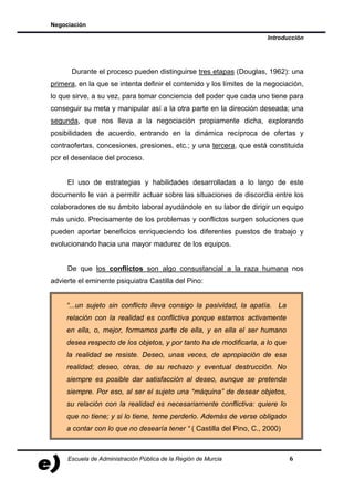 Negociación

                                                                       Introducción




      Durante el proceso pueden distinguirse tres etapas (Douglas, 1962): una
primera, en la que se intenta definir el contenido y los límites de la negociación,
lo que sirve, a su vez, para tomar conciencia del poder que cada uno tiene para
conseguir su meta y manipular así a la otra parte en la dirección deseada; una
segunda, que nos lleva a la negociación propiamente dicha, explorando
posibilidades de acuerdo, entrando en la dinámica recíproca de ofertas y
contraofertas, concesiones, presiones, etc.; y una tercera, que está constituida
por el desenlace del proceso.


     El uso de estrategias y habilidades desarrolladas a lo largo de este
documento le van a permitir actuar sobre las situaciones de discordia entre los
colaboradores de su ámbito laboral ayudándole en su labor de dirigir un equipo
más unido. Precisamente de los problemas y conflictos surgen soluciones que
pueden aportar beneficios enriqueciendo los diferentes puestos de trabajo y
evolucionando hacia una mayor madurez de los equipos.


     De que los conflictos son algo consustancial a la raza humana nos
advierte el eminente psiquiatra Castilla del Pino:


     “...un sujeto sin conflicto lleva consigo la pasividad, la apatía. La
     relación con la realidad es conflictiva porque estamos activamente
     en ella, o, mejor, formamos parte de ella, y en ella el ser humano
     desea respecto de los objetos, y por tanto ha de modificarla, a lo que
     la realidad se resiste. Deseo, unas veces, de apropiación de esa
     realidad; deseo, otras, de su rechazo y eventual destrucción. No
     siempre es posible dar satisfacción al deseo, aunque se pretenda
     siempre. Por eso, al ser el sujeto una “máquina” de desear objetos,
     su relación con la realidad es necesariamente conflictiva: quiere lo
     que no tiene; y si lo tiene, teme perderlo. Además de verse obligado
     a contar con lo que no desearía tener “ ( Castilla del Pino, C., 2000)



     Escuela de Administración Pública de la Región de Murcia                 6
 