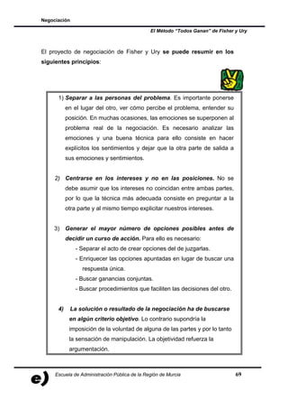Negociación

                                               El Método “Todos Ganan” de Fisher y Ury



El proyecto de negociación de Fisher y Ury se puede resumir en los
siguientes principios:




      1) Separar a las personas del problema. Es importante ponerse
           en el lugar del otro, ver cómo percibe el problema, entender su
           posición. En muchas ocasiones, las emociones se superponen al
           problema real de la negociación. Es necesario analizar las
           emociones y una buena técnica para ello consiste en hacer
           explícitos los sentimientos y dejar que la otra parte de salida a
           sus emociones y sentimientos.


     2) Centrarse en los intereses y no en las posiciones. No se
           debe asumir que los intereses no coincidan entre ambas partes,
           por lo que la técnica más adecuada consiste en preguntar a la
           otra parte y al mismo tiempo explicitar nuestros intereses.


    3) Generar el mayor número de opciones posibles antes de
           decidir un curso de acción. Para ello es necesario:
               - Separar el acto de crear opciones del de juzgarlas.
               - Enriquecer las opciones apuntadas en lugar de buscar una
                 respuesta única.
               - Buscar ganancias conjuntas.
               - Buscar procedimientos que faciliten las decisiones del otro.


      4)    La solución o resultado de la negociación ha de buscarse
            en algún criterio objetivo. Lo contrario supondría la
            imposición de la voluntad de alguna de las partes y por lo tanto
            la sensación de manipulación. La objetividad refuerza la
            argumentación.



     Escuela de Administración Pública de la Región de Murcia                    69
 