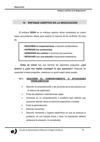Negociación

                                                       Enfoque asertivo en la Negociación




          14. ENFOQUE ASERTIVO EN LA NEGOCIACIÓN



      El enfoque DEDN es un enfoque asertivo eficaz consistente en cuatro
pasos que podemos utilizar para resolver la mayoría de los conflictos. Se trata
de:


           - DESCRIBIR el comportamiento o situación problemáticos.
           - EXPRESAR los sentimientos.
           - DEMANDAR los cambios o acciones que queremos.
           - NEGOCIAR para una solución mutuamente satisfactoria.



       Antes de actuar hay que hacerse las siguientes preguntas: ¿qué
quiero? y ¿qué nos impide conseguir lo que queremos?. Después de
responder a estas preguntas, crearemos un guión según estas pautas:


      14.1.-   DESCRIBIR EL COMPORTAMIENTO                         O    SITUACIONES
                  PROBLEMÁTICAS.

               Describir el comportamiento o las acciones de la otra persona con
                el máximo de objetividad.
               Evitar las palabras o descripciones vagas.
               Centrarse en un comportamiento o problema bien definido que
               queramos abordar ahora en términos específicos y simples.
               Evitar la generalización.
               Describir momentos.
               Describir momentos y lugares específicos en que se produce el
               problema, de una manera breve y clara. La descripción debería
               esclarecer la situación, no complicarla.



      Escuela de Administración Pública de la Región de Murcia                      71
 