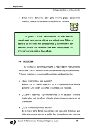 Negociación

                                                      Enfoque asertivo en la Negociación




           Evitar hacer demandas sólo para nuestra propia satisfacción
           mientras desatiende las necesidades de la otra persona.




              Un guión D.E.D.N. habitualmente es más efectivo
     cuando cada parte consta sólo de una o dos frases. Si bien el
     objetivo es describir las percepciones y sentimientos con
     exactitud y hacer una demanda clara, esto se hace mejor con
     el menor número posible de palabras.




    14.4.- NEGOCIAR

              El cuarto paso del enfoque DEDN, la negociación, habitualmente
      se requiere cuando trabajamos con problemas complejos o persistentes.
      Antes de negociar es recomendable contestar a estas preguntas:


      ♦ ¿Cuán importante es esta cuestión?.
           Pensar que un cambio específico en el comportamiento de la otra
           persona o una acción específica son válidos para nosotros.


      ♦    ¿Cuántos trastornos experimentaremos si la situación continúa
           inalterada y qué beneficios obtendrá el otro si nuestra demanda es
           satisfecha?.


      ♦    ¿Qué estamos dispuestos a hacer?.
           En la mayor parte de las situaciones no es razonable demandar que
           sólo una persona cambie o actúe. Las concesiones que estamos


     Escuela de Administración Pública de la Región de Murcia                      73
 