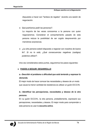 Negociación

                                                      Enfoque asertivo en la Negociación



           dispuestos a hacer son "tanteos de regateo” durante una sesión de
           negociación.


      ♦ Qué podríamos pedir las personas?.
           La mayoría de las veces conocemos a la persona con quien
           negociaremos. Considerar el comportamiento pasado de esta
           persona reduce la posibilidad de ser cogido desprevenido por
           maniobras sorpresivas.


      ♦ ¿La otra persona estará dispuesta a negociar con nosotros de buena
          fe?. Si no lo está, ¿Qué consecuencias negativas (castigos)
          podemos utilizar?.


      Una vez considerados estos puntos, seguiremos los pasos siguientes:


    ♠ PASOS A SEGUIR: DESARROLLO

      a.- Describir el problema o dificultad que está teniendo y expresar la
      demanda.
      El mejor modo de hacer conocer las necesidades y deseos de un modo
      que cause la menor cantidad de resistencia es utilizar un guión D.E.D.N.


      b.- Identificar las percepciones, necesidades y deseos de la otra
      persona.
      En su guión D.E.D.N., la otra persona, probablemente, expresará sus
      percepciones, necesidades y deseos. El mejor modo para comprender a
      esta persona es usar la escucha activa.




     Escuela de Administración Pública de la Región de Murcia                      74
 