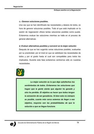 Negociación

                                                      Enfoque asertivo en la Negociación




      c.- Generar soluciones posibles.
      Una vez que se han identificado las necesidades y deseos de todos, es
      hora de generar soluciones posibles. Todo el que está implicado en la
      sesión de negociación ofrece tantas soluciones posibles como puede.
      Evitaremos evaluar las soluciones mientras se halla en el proceso de
      generar alternativas.


      d. Evaluar alternativas posibles y convenir en la mejor solución
      Después de que se han sugerido varias soluciones posibles, evaluarlas
      por su practicidad, por el nivel en que se satisfacen las necesidades de
      todos y por el grado hasta el cual son compatibles para todos los
      implicados. Durante esta fase evitaremos centrarnos sólo en nuestras
      necesidades.




                     La mejor solución es la que deja satisfechos los
              sentimientos de todos. Evitaremos las soluciones que
              hagan que la gente sienta que alguien ha ganado y
              otro ha perdido. El objetivo es hacer que todos tengan
              la sensación de ser ganadores. Si bien esto no siempre
              es posible, cuanto más cerca estemos de llegar a ese
              objetivo, mayores son las probabilidades de que la
              solución a que se llegue funcione.




     Escuela de Administración Pública de la Región de Murcia                      75
 