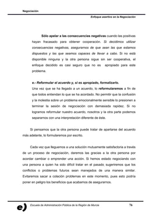 Negociación

                                                      Enfoque asertivo en la Negociación




              Sólo apelar a las consecuencias negativas cuando las positivas
      hayan fracasado para obtener cooperación. Si decidimos utilizar
      consecuencias negativas, asegurarnos de que sean las que estamos
      dispuestos y las que seamos capaces de llevar a cabo. Si no está
      disponible ninguna y la otra persona sigue sin ser cooperativa, el
      enfoque decidido es casi seguro que no es                 apropiado para este
      problema.


      e.- Reformular el acuerdo y, si es apropiado, formalizarlo.
      Una vez que se ha llegado a un acuerdo, lo reformularemos a fin de
      que todos entiendan lo que se ha acordado. No permitir que la confusión
      y la molestia sobre un problema emocionalmente sensible lo presionen a
      terminar la sesión de negociación con demasiada rapidez. Si no
      logramos reformular nuestro acuerdo, nosotros y la otra parte podemos
      separarnos con una interpretación diferente de éste.


     Si pensamos que la otra persona puede tratar de apartarse del acuerdo
más adelante, lo formularemos por escrito.


     Cada vez que lleguemos a una solución mutuamente satisfactoria a través
de un proceso de negociación, daremos las gracias a la otra persona por
acordar cambiar o emprender una acción. Si hemos estado negociando con
una persona a quien ha sido difícil tratar en el pasado, sugeriremos que los
conflictos o problemas futuros sean manejados de una manera similar.
Evitaremos sacar a colación problemas en este momento, pues esto podría
poner en peligro los beneficios que acabamos de asegurarnos.




     Escuela de Administración Pública de la Región de Murcia                      76
 