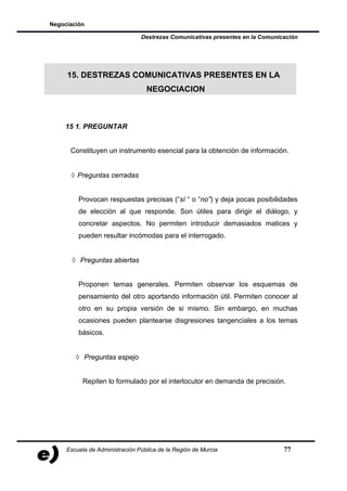 Negociación

                                Destrezas Comunicativas presentes en la Comunicación




     15. DESTREZAS COMUNICATIVAS PRESENTES EN LA
                                  NEGOCIACION



    15 1. PREGUNTAR


      Constituyen un instrumento esencial para la obtención de información.


      ◊ Preguntas cerradas


         Provocan respuestas precisas (“sí “ o “no”) y deja pocas posibilidades
         de elección al que responde. Son útiles para dirigir el diálogo, y
         concretar aspectos. No permiten introducir demasiados matices y
         pueden resultar incómodas para el interrogado.


       ◊ Preguntas abiertas


         Proponen temas generales. Permiten observar los esquemas de
         pensamiento del otro aportando información útil. Permiten conocer al
         otro en su propia versión de si mismo. Sin embargo, en muchas
         ocasiones pueden plantearse disgresiones tangenciales a los temas
         básicos.


        ◊ Preguntas espejo


           Repiten lo formulado por el interlocutor en demanda de precisión.




     Escuela de Administración Pública de la Región de Murcia                  77
 