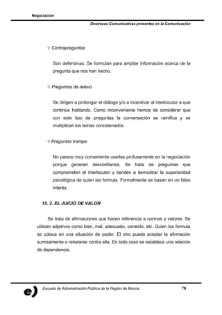 Negociación

                                Destrezas Comunicativas presentes en la Comunicación




       ◊ Contrapreguntas


           Son defensivas. Se formulan para ampliar información acerca de la
           pregunta que nos han hecho.


       ◊ Preguntas de relevo


           Se dirigen a prolongar el diálogo y/o a incentivar al interlocutor a que
           continúe hablando. Como inconveniente hemos de considerar que
           con este tipo de preguntas la conversación se ramifica y se
           multiplican los temas concatenados


       ◊ Preguntas trampa


           No parece muy conveniente usarlas profusamente en la negociación
           porque     generan     desconfianza.     Se    trata   de   preguntas   que
           comprometen al interlocutor y tienden a demostrar la superioridad
           psicológica de quien las formula. Formalmente se basan en un falso
           interés.


    15. 2. EL JUICIO DE VALOR


       Se trata de afirmaciones que hacen referencia a normas y valores. Se
  utilizan adjetivos como bien, mal, adecuado, correcto, etc. Quien los formula
  se coloca en una situación de poder. El otro puede aceptar la afirmación
  sumisamente o rebelarse contra ella. En todo caso se establece una relación
  de dependencia.




     Escuela de Administración Pública de la Región de Murcia                      78
 