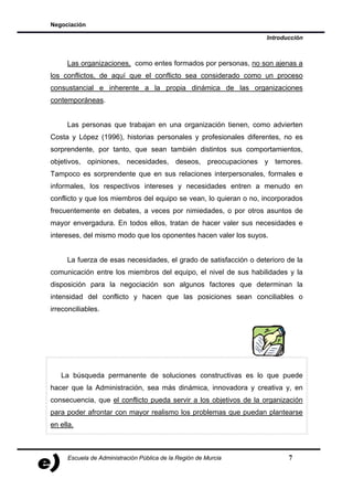 Negociación

                                                                  Introducción



     Las organizaciones, como entes formados por personas, no son ajenas a
los conflictos, de aquí que el conflicto sea considerado como un proceso
consustancial e inherente a la propia dinámica de las organizaciones
contemporáneas.


     Las personas que trabajan en una organización tienen, como advierten
Costa y López (1996), historias personales y profesionales diferentes, no es
sorprendente, por tanto, que sean también distintos sus comportamientos,
objetivos, opiniones, necesidades, deseos, preocupaciones y temores.
Tampoco es sorprendente que en sus relaciones interpersonales, formales e
informales, los respectivos intereses y necesidades entren a menudo en
conflicto y que los miembros del equipo se vean, lo quieran o no, incorporados
frecuentemente en debates, a veces por nimiedades, o por otros asuntos de
mayor envergadura. En todos ellos, tratan de hacer valer sus necesidades e
intereses, del mismo modo que los oponentes hacen valer los suyos.


     La fuerza de esas necesidades, el grado de satisfacción o deterioro de la
comunicación entre los miembros del equipo, el nivel de sus habilidades y la
disposición para la negociación son algunos factores que determinan la
intensidad del conflicto y hacen que las posiciones sean conciliables o
irreconciliables.




   La búsqueda permanente de soluciones constructivas es lo que puede
hacer que la Administración, sea más dinámica, innovadora y creativa y, en
consecuencia, que el conflicto pueda servir a los objetivos de la organización
para poder afrontar con mayor realismo los problemas que puedan plantearse
en ella.



     Escuela de Administración Pública de la Región de Murcia            7
 