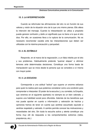 Negociación

                                Destrezas Comunicativas presentes en la Comunicación



     15. 3. LA INTERPRETACIÓN


       Cuando se reformulan las afirmaciones del otro no en función de sus
  valores y visión de la situación sino de lo que uno mismo piensa. Ello altera
  la intención del mensaje. Cuando la interpretación se utiliza a propósito
  puede generar confusión y darle un significado que no tiene a lo que el otro
  dice. Por ello, en ocasiones lleva a la ruptura de la comunicación. No es
  necesario recomendar cautela ante las interpretaciones que deben ser
  utilizadas con la máxima precaución y parquedad.


    15. 4. EL ESTÍMULO


       Responde, en el marco de la negociación, a un falso interés por el otro
  y sus problemas. Habitualmente pretende “quemar etapas” o eliminar
  temores ante determinadas decisiones. Constituye una forma basta de
  manipulación que se inicia desde la persona que se considera a sí misma
  con mayor poder.


    15. 5. LA ESCUCHA


       Corresponde a una actitud "activa" que supone un enorme esfuerzo
  para quien la realiza pero que podemos considerar como una condición para
  comprender e interpretar. El poder de la escucha ( y su correlato, la Empatía,
  que veremos en el siguiente apartado) no siempre es un bien valorado, y
  supone una habilidad social poco difundida. Además de los beneficios que
  nos puede aportar en cuanto a información y valoración de hechos y
  opiniones hemos de tener en cuenta que sentirse escuchado equivale a
  sentirse respetado y valorado. A cambio permite conocer las motivaciones y
  necesidades del otro. Sin duda la escucha activa y atenta constituye una
  forma muy útil de respuesta a los comportamientos extremos (rabia,
  prepotencia, etc.)


     Escuela de Administración Pública de la Región de Murcia                  79
 