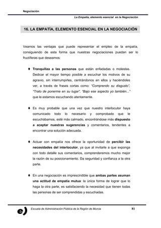 Negociación

                                       La Empatía, elemento esencial en la Negociación



16. LA EMPATÍA, ELEMENTO ESENCIAL EN LA NEGOCIACIÓN



Veamos las ventajas que puede representar el empleo de la empatía,
consiguiendo de esta forma que nuestras negociaciones puedan ser lo
fructíferas que deseamos:


      Tranquiliza a las personas que están enfadadas o molestas.
      Dedicar el mayor tiempo posible a escuchar los motivos de su
      agravio, sin interrumpirles, centrándonos en ellos y haciéndoles
      ver, a través de frases cortas como: “Comprendo su disgusto”,
      “Trato de ponerme en su lugar”, “Bajo ese aspecto yo también...”
      que le estamos escuchando atentamente.


      Es muy probable que una vez que nuestro interlocutor haya
      comunicado       todo     lo   necesario      y   comprobado     que    le
      escuchábamos, esté más calmado, encontrándose más dispuesto
      a aceptar nuestras sugerencias y comentarios, tendentes a
      encontrar una solución adecuada.


      Actuar con empatía nos ofrece la oportunidad de percibir las
      necesidades del interlocutor, ya que al invitarle a que exponga
      con todo detalle sus comentarios, comprenderemos mucho mejor
      la razón de su posicionamiento. Da seguridad y confianza a la otra
      parte.


      En una negociación es imprescindible que ambas partes asuman
      una actitud de empatía mutua: la única forma de lograr que lo
      haga la otra parte, es satisfaciendo la necesidad que tienen todas
      las personas de ser comprendidas y escuchadas.




     Escuela de Administración Pública de la Región de Murcia                      81
 
