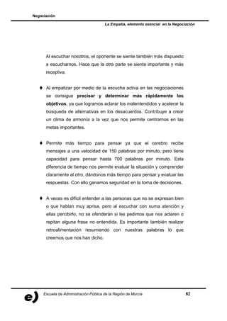 Negociación

                                       La Empatía, elemento esencial en la Negociación




      Al escuchar nosotros, el oponente se siente también más dispuesto
      a escucharnos. Hace que la otra parte se sienta importante y más
      receptiva.


      Al empatizar por medio de la escucha activa en las negociaciones
      se consigue precisar y determinar más rápidamente los
      objetivos, ya que logramos aclarar los malentendidos y acelerar la
      búsqueda de alternativas en los desacuerdos. Contribuye a crear
      un clima de armonía a la vez que nos permite centrarnos en las
      metas importantes.


      Permite más tiempo para pensar ya que el cerebro recibe
      mensajes a una velocidad de 150 palabras por minuto, pero tiene
      capacidad para pensar hasta 700 palabras por minuto. Esta
      diferencia de tiempo nos permite evaluar la situación y comprender
      claramente al otro, dándonos más tiempo para pensar y evaluar las
      respuestas. Con ello ganamos seguridad en la toma de decisiones.


      A veces es difícil entender a las personas que no se expresan bien
      o que hablan muy aprisa, pero al escuchar con suma atención y
      ellas percibirlo, no se ofenderán si les pedimos que nos aclaren o
      repitan alguna frase no entendida. Es importante también realizar
      retroalimentación resumiendo con nuestras palabras lo que
      creemos que nos han dicho.




     Escuela de Administración Pública de la Región de Murcia                    82
 