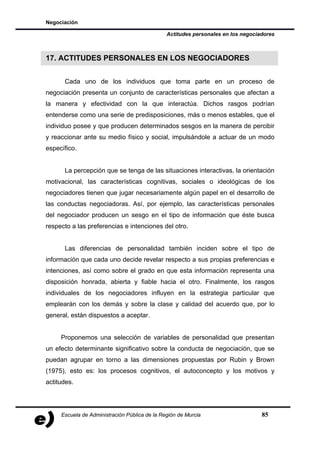 Negociación

                                               Actitudes personales en los negociadores



17. ACTITUDES PERSONALES EN LOS NEGOCIADORES


      Cada uno de los individuos que toma parte en un proceso de
negociación presenta un conjunto de características personales que afectan a
la manera y efectividad con la que interactúa. Dichos rasgos podrían
entenderse como una serie de predisposiciones, más o menos estables, que el
individuo posee y que producen determinados sesgos en la manera de percibir
y reaccionar ante su medio físico y social, impulsándole a actuar de un modo
específico.


      La percepción que se tenga de las situaciones interactivas, la orientación
motivacional, las características cognitivas, sociales o ideológicas de los
negociadores tienen que jugar necesariamente algún papel en el desarrollo de
las conductas negociadoras. Así, por ejemplo, las características personales
del negociador producen un sesgo en el tipo de información que éste busca
respecto a las preferencias e intenciones del otro.


      Las diferencias de personalidad también inciden sobre el tipo de
información que cada uno decide revelar respecto a sus propias preferencias e
intenciones, así como sobre el grado en que esta información representa una
disposición honrada, abierta y fiable hacia el otro. Finalmente, los rasgos
individuales de los negociadores influyen en la estrategia particular que
emplearán con los demás y sobre la clase y calidad del acuerdo que, por lo
general, están dispuestos a aceptar.


     Proponemos una selección de variables de personalidad que presentan
un efecto determinante significativo sobre la conducta de negociación, que se
puedan agrupar en torno a las dimensiones propuestas por Rubin y Brown
(1975), esto es: los procesos cognitivos, el autoconcepto y los motivos y
actitudes.




     Escuela de Administración Pública de la Región de Murcia                     85
 