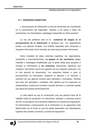 Negociación

                                               Actitudes personales en los negociadores




    17.1. PROCESOS COGNITIVOS


       ¿ Qué procesos de información y toma de decisiones son importantes
  en el razonamiento del negociador, respecto a los temas a tratar, las
  concesiones, los intercambios y estrategia a desarrollar en dicho proceso?


       La raíz del problema está en la               existencia de sesgos en el
  procesamiento de la información al admitirse que                  los negociadores
  poseen una atención limitada, una limitada capacidad para almacenar y
  recuperar información de la memoria, así como para procesar información.


       Como resultado de estas carencias cognitivas, los negociadores,
  consciente o inconscientemente, se apoyan en los heurísticos (atajos
  mentales y estrategias simplificadas que la gente utiliza para ayudarse a
  manejar la información) y los esquemas (estructuras cognitivas que
  contienen información acerca de aspectos de una situación particular o de
  un tipo general de situaciones). Los esquemas tienden a guiar el
  procesamiento de información, dirigiendo la atención y la memoria, y
  haciendo así que algunos sucesos sean atendidos y recordados, mientras
  que otros son ignorados u olvidados. Ello significa que los esquemas se
  autoperpetúan, puesto que se tiende a prestar atención y a recordar aquello
  que apoya las propias preconcepciones.


       La idea básica es que la construcción que una persona hace de la
  realidad social (la percepción de intenciones, actitudes y creencias acerca
  del otro, la percepción de la situación) determina la conducta de negociación.
  El ordenamiento y jerarquización de la información en la negociación está
  determinado por el modo en que las partes desarrollan una interpretación
  cognitiva del contexto, los temas y la tarea de negociación.




     Escuela de Administración Pública de la Región de Murcia                     86
 