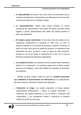 Negociación

                                               Actitudes personales en los negociadores



     La disponibilidad. Se tiende a dar mucho valor a la información que se
     recuerda más fácilmente, atribuyéndole una relevancia a la hora de emitir
     un juicio que puede que en realidad no tenga.


     La representatividad. Implica hacer juicios teniendo en cuenta
     únicamente las características más obvias del asunto que está siendo
     juzgado, e ignorar características más sutiles que podrían permitir un
     juicio más equilibrado.


     El anclaje y ajuste insuficiente. El tipo más común de anclaje en una
     negociación posiblemente lo constituye el “statu quo”, es decir, la
     situación existente en el momento de empezar a negociar. A menudo, el
     hecho de tomar como punto de partida tal situación, sin plantearse otras
     alternativas (es decir, sin llevar a cabo un ajuste de dicha situación),
     favorece a una de las partes en detrimento de la otra, con lo cual se
     dificulta la búsqueda de soluciones integradoras.


     Los estados de ánimo. Los estados de ánimo pueden tener importantes
     efectos en la negociación. La evidencia sugiere que el afecto positivo
     disminuye la hostilidad y hace más factible las conductas de resolución
     de problemas.


       Además de estos sesgos, existe una serie de variables personales
   que mediatizan el procesamiento de información de los negociadores.
   De forma resumida, podríamos mencionar las siguientes:


      Propensión al riesgo. Los sujetos propensos al riesgo parecen
      especialmente predispuestos – desde un carácter aventurero - a
      maximizar sus propios beneficios en vez de tender a conductas más
      cooperativas; y, por consiguiente, tienden a estructurar la situación
      desde una opción de suma-cero.


     Escuela de Administración Pública de la Región de Murcia                     88
 