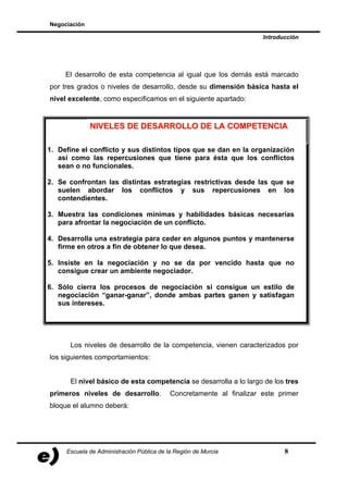 Negociación

                                                                      Introducción




     El desarrollo de esta competencia al igual que los demás está marcado
por tres grados o niveles de desarrollo, desde su dimensión básica hasta el
nivel excelente, como especificamos en el siguiente apartado:


              NIVELES DE DESARROLLO DE LA COMPETENCIA

1. Define el conflicto y sus distintos tipos que se dan en la organización
   así como las repercusiones que tiene para ésta que los conflictos
   sean o no funcionales.

2. Se confrontan las distintas estrategias restrictivas desde las que se
   suelen abordar los conflictos y sus repercusiones en los
   contendientes.

3. Muestra las condiciones mínimas y habilidades básicas necesarias
   para afrontar la negociación de un conflicto.

4. Desarrolla una estrategia para ceder en algunos puntos y mantenerse
   firme en otros a fin de obtener lo que desea.

5. Insiste en la negociación y no se da por vencido hasta que no
   consigue crear un ambiente negociador.

6. Sólo cierra los procesos de negociación si consigue un estilo de
   negociación “ganar-ganar”, donde ambas partes ganen y satisfagan
   sus intereses.




      Los niveles de desarrollo de la competencia, vienen caracterizados por
los siguientes comportamientos:


      El nivel básico de esta competencia se desarrolla a lo largo de los tres
primeros niveles de desarrollo.            Concretamente al finalizar este primer
bloque el alumno deberá:




     Escuela de Administración Pública de la Región de Murcia                8
 