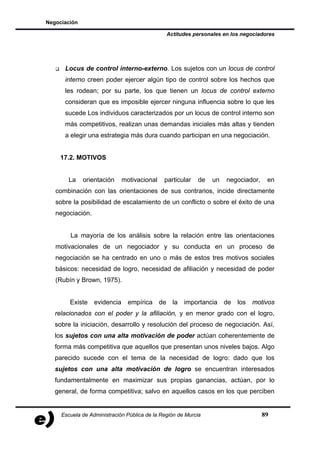 Negociación

                                                  Actitudes personales en los negociadores




      Locus de control interno-externo. Los sujetos con un locus de control
      interno creen poder ejercer algún tipo de control sobre los hechos que
      les rodean; por su parte, los que tienen un locus de control externo
      consideran que es imposible ejercer ninguna influencia sobre lo que les
      sucede Los individuos caracterizados por un locus de control interno son
      más competitivos, realizan unas demandas iniciales más altas y tienden
      a elegir una estrategia más dura cuando participan en una negociación.


    17.2. MOTIVOS


       La     orientación     motivacional    particular     de   un    negociador,    en
   combinación con las orientaciones de sus contrarios, incide directamente
   sobre la posibilidad de escalamiento de un conflicto o sobre el éxito de una
   negociación.


        La mayoría de los análisis sobre la relación entre las orientaciones
   motivacionales de un negociador y su conducta en un proceso de
   negociación se ha centrado en uno o más de estos tres motivos sociales
   básicos: necesidad de logro, necesidad de afiliación y necesidad de poder
   (Rubín y Brown, 1975).


        Existe    evidencia     empírica     de     la   importancia   de   los   motivos
   relacionados con el poder y la afiliación, y en menor grado con el logro,
   sobre la iniciación, desarrollo y resolución del proceso de negociación. Así,
   los sujetos con una alta motivación de poder actúan coherentemente de
   forma más competitiva que aquellos que presentan unos niveles bajos. Algo
   parecido sucede con el tema de la necesidad de logro: dado que los
   sujetos con una alta motivación de logro se encuentran interesados
   fundamentalmente en maximizar sus propias ganancias, actúan, por lo
   general, de forma competitiva; salvo en aquellos casos en los que perciben


     Escuela de Administración Pública de la Región de Murcia                         89
 