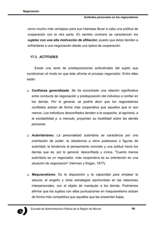 Negociación

                                               Actitudes personales en los negociadores



   como mucho más ventajoso para sus intereses llevar a cabo una política de
   cooperación con la otra parte. En sentido contrario se caracterizan los
   sujetos con una alta motivación de afiliación, puesto que éstos tienden a
   enfrentarse a una negociación desde una óptica de cooperación.


    17.3. ACTITUDES


       Existe una serie de predisposiciones actitudinales del sujeto que
  condicionan el modo en que éste afronta el proceso negociador. Entre ellas
  están:


     Confianza generalizada: Se ha encontrado una relación significativa
     entre conducta de negociación y predisposición del individuo a confiar en
     los demás. Por lo general, se podría decir que los negociadores
     confiados actúan de forma más cooperativa que aquellos que lo son
     menos. Los individuos desconfiados tienden a la sospecha, al egoísmo, a
     la excitabilidad y, a menudo, proyectan su hostilidad sobre las demás
     personas.


     Autoritarismo: La personalidad autoritaria se caracteriza por una
     orientación de poder, la obediencia a otros poderosos o figuras de
     autoridad, la tendencia al pensamiento concreto y una actitud hacía los
     demás que es, por lo general, desconfiada y cínica. "Cuanto menos
     autoritario es un negociador, más cooperativa es su orientación en una
     situación de negociación“ (Herman y Kogan, 1977).


     Maquiavelismo: Es la disposición y la capacidad para emplear la
     astucia, el engaño y otras estrategias oportunistas en las relaciones
     interpersonales, con el objeto de manipular a los demás. Podríamos
     afirmar que los sujetos con altas puntuaciones en maquiavelismo actúan
     de forma más competitiva que aquellos que las presentan bajas.


     Escuela de Administración Pública de la Región de Murcia                     90
 