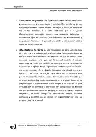 Negociación

                                               Actitudes personales en los negociadores




      Conciliación-beligerancia: Los sujetos conciliadores tratan a las demás
      personas con comprensión, ayuda y amistad. Son partidarios de que
      cada uno admita sus propios errores y se niegan a utilizar las amenazas,
      los     medios   belicosos    o   a   estar    motivados   por   la   venganza.
      Contrariamente, aconsejan siempre una respuesta diplomática y
      constructiva, que se guía por consideraciones de humanitarismo y
      cooperación. Tienen, por lo general, una visión y una reacción positiva
      hacia las demás personas.

      Otros factores de interés: En una negociación se pone sobre la mesa
      algo más que una serie de puntos a tratar sobre determinados temas en
      los que existe una disparidad de intereses (lo que se conoce como
      aspectos tangibles) sino que, por lo general durante el proceso
      negociador se cuestionan también asuntos que aunque no aparezcan
      explícitos en la agenda de los negociadores pueden llegar a constituirse
      en temas centrales de la disputa (aspectos intangibles), como por
      ejemplo,     "recuperar su imagen" deteriorada en un enfrentamiento
      previo; mecanismos relacionados con la evaluación y la afirmación que
      el propio sujeto, o los demás participantes en el proceso, hacen de su
      propia imagen; la ansiedad social provocada por el sentimiento de verse
      evaluado por los demás; o la asertividad con su capacidad de defender
      sus propios intereses, actitudes, deseos, de un modo directo y honrado
      respetando, al mismo tiempo los sentimientos, deseos, actitudes,
      opiniones y derechos de los demás sin experimentar por ello                   un
      excesivo nivel de ansiedad.




     Escuela de Administración Pública de la Región de Murcia                     91
 