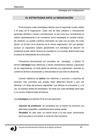 Negociación

                                                         Estrategias ante la Negociación



              18. ESTRATEGIAS ANTE LA NEGOCIACIÓN



     Pruitt propone cuatro estrategias básicas que el negociador puede utilizar
a lo largo de la negociación. Cada una de ellas obedece a orientaciones
generales distintas e incluso contradictorias, lo que hace que normalmente se
utilicen separadamente si se consideran como estrategias en sentido estricto.
No obstante, es posible combinar elementos de cada una de ellas, de modo
táctico, en función de la dinámica de la misma negociación. Así, por ejemplo,
aunque un negociador adopte globalmente una estrategia de solución de
problemas puede utilizar tácticas de rivalidad en un momento determinado ante
la actitud de inflexibilidad de la otra parte.


     Precisemos técnicamente los conceptos de                   estrategia   y táctica. El
término estrategia hace referencia a ciertas orientaciones básicas y generales
de los negociadores, el modo global de afrontar una negociación, teniendo en
cuenta los factores situacionales y estructurales en que ésta se desarrolla.


     Cuando hablamos de táctica nos referimos a acciones o conjuntos de
acciones más concretas que pueden tener diferentes formas y que van
dándose a lo largo del proceso negociador. Las tácticas se encuadran y, a la
vez, se explican desde las estrategias, de modo que cada estrategia dará lugar
a un número indeterminado de tácticas.


Las estrategias que plantea Pruitt son las siguientes:


  - Solución de problemas. Se caracteriza por el intento de encontrar una
     alternativa aceptable y satisfactoria para ambas partes.
  - Rivalidad. En este caso, se intenta forzar a la otra parte, presionando
     para que pase a una actitud o conducta más concesiva.




     Escuela de Administración Pública de la Región de Murcia                        93
 