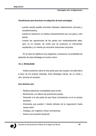 Negociación

                                                         Estrategias ante la Negociación




     Condiciones que favorecen la adopción de esta estrategia:


       - cuando resulta posible encontrar intereses relativamente comunes y
          complementarios,
       - cuando la resolución no implica necesariamente que uno gane y otro
          pierda.
       - cuando las aspiraciones de las partes son moderadamente altas,
          pero no en exceso, de modo que se produzca un intercambio
          equilibrado y un interés por encontrar soluciones conjuntas.


           En el caso de objetivos muy exigentes y exclusivos, la posibilidad de
     adopción de esta estrategia es mucho menor.


     18. 2. RIVALIDAD:


           Implica presionar sobre la otra parte para que acepte una alternativa
     a favor de los propios intereses. Esta estrategia intenta, de un modo u
     otro, dominar al contrario.


     Sus tácticas son:


       - Realizar peticiones inaceptables para el otro.
       - Mantenerse y no alterar las posiciones propias.
       - Persuadir a la otra parte de que hacer concesiones va en su propio
           beneficio.
       - Amenazas que pueden ir desde retirarse de la negociación hasta
           causar daño.
       - Castigos, por negarse a hacer concesiones.
       - Actuar con la presión temporal.




     Escuela de Administración Pública de la Región de Murcia                      95
 
